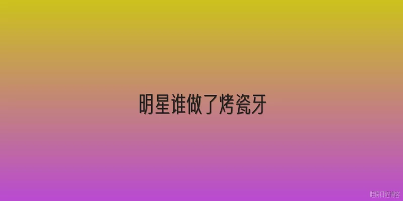 明星谁做了烤瓷牙:哪些明星公开承认做过烤瓷牙？