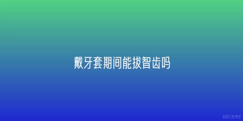 戴牙套期间能拔智齿吗