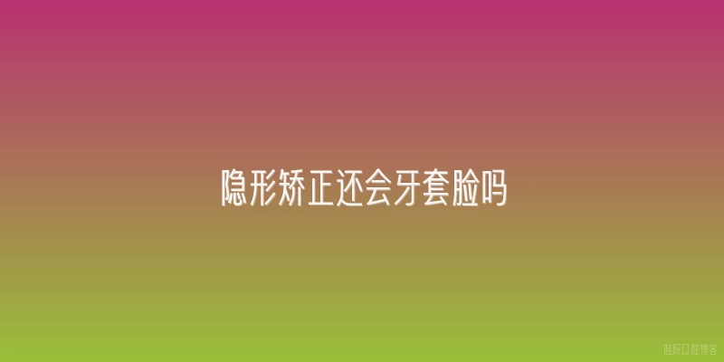 隐形矫正还会牙套脸吗