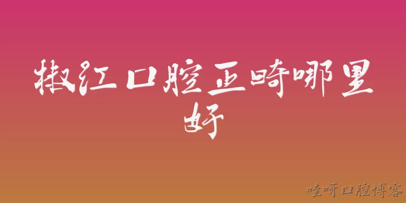 椒江口腔正畸哪里好:2026年椒江口腔正畸哪里好？有哪些值得推荐的正畸机构？