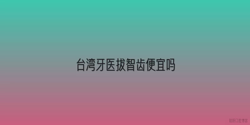 台湾牙医拔智齿便宜吗