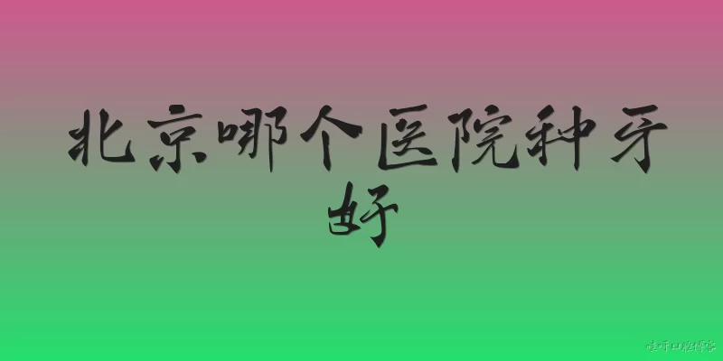 北京哪个医院种牙好:北京哪个医院种牙好？2026年有哪些权威推荐？